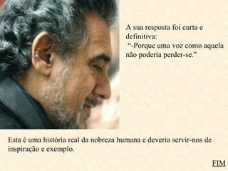 A sua resposta foi curta e definitiva:   “-Porque uma voz como aquela não poderia perder-se." Esta é uma história real da nobreza humana e deveria servir-nos de inspiração e exemplo. FIM 