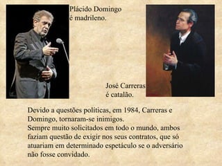 Plácido Domingo é madrileno. José Carreras é catalão. Devido a questões políticas, em 1984, Carreras e Domingo, tornaram-se inimigos.  Sempre muito solicitados em todo o mundo, ambos faziam questão de exigir nos seus contratos, que só atuariam em determinado espetáculo se o adversário não fosse convidado.  