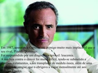Em 1987, apareceu a Carreras um inimigo muito mais implacável que o seu rival, Plácido Domingo:  Foi surpreendido por um diagnóstico terrível: leucemia.  A sua luta contra o câncer foi muito difícil, tendo-se submetido a diversos tratamentos, a um transplante de medula óssea, além de uma mudança de sangue, que o obrigava a viajar mensalmente até aos Estados Unidos. 