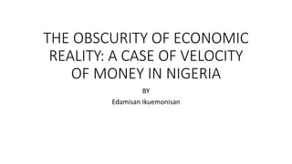 THE OBSCURITY OF ECONOMIC
REALITY: A CASE OF VELOCITY
OF MONEY IN NIGERIA
BY
Edamisan Ikuemonisan
 