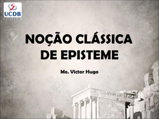 NOÇÃO CLÁSSICA
DE EPISTEME
Me. Victor Hugo
 
