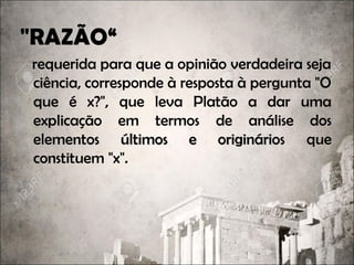"RAZÃO“
requerida para que a opinião verdadeira seja
ciência, corresponde à resposta à pergunta "O
que é x?", que leva Platão a dar uma
explicação em termos de análise dos
elementos últimos e originárioselementos últimos e originários que
constituem "x".
 