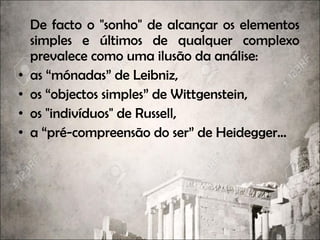 De facto o "sonho" de alcançar os elementos
simples e últimos de qualquer complexo
prevalece como uma ilusão da análise:
• as “mónadas” de Leibniz,
• os “objectos simples” de Wittgenstein,
• os "indivíduos" de Russell,
• a “pré-compreensão do ser” de Heidegger...
 