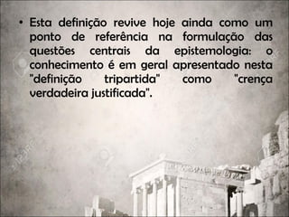 • Esta definição revive hoje ainda como um
ponto de referência na formulação das
questões centrais da epistemologia: o
conhecimento é em geral apresentado nesta
"definição tripartida" como "crença
verdadeira justificada".
 