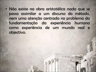 • Não existe na obra aristotélica nada que se
possa assimilar a um discurso do método,
nem uma atenção centrada no problema da
fundamentação da experiência humana
como experiência de um mundo real e
objectivo.
 
