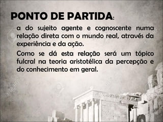 PONTO DE PARTIDA:
a do sujeito agente e cognoscentesujeito agente e cognoscente numa
relação direta com o mundo real, através da
experiência e da ação.
Como se dá esta relaçãoComo se dá esta relação será um tópico
fulcral na teoria aristotélica da percepção e
do conhecimento em geral.
 