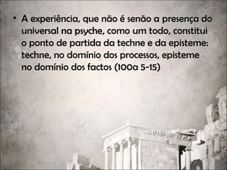 • A experiência, que não é senão a presença dopresença do
universal na psycheuniversal na psyche, como um todo, constitui
o ponto de partida da techne e da episteme:
techne, no domínio dos processos, episteme
no domínio dos factos (100a 5-15)
 
