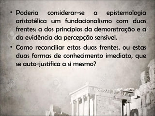 • Poderia considerar-se a epistemologia
aristotélica um fundacionalismo com duas
frentes: a dos princípios da demonstração e a
da evidência da percepção sensível.
• Como reconciliar estas duas frentes, ou estas
duas formas de conhecimento imediato, que
se auto-justifica a si mesmo?
 