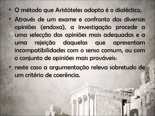 • O método que Aristóteles adopta é o dialéctico,
• Através de um exame e confronto das diversas
opiniões (endoxa), a investigação procede a
uma selecção das opiniões mais adequadas e a
uma rejeição daquelas que apresentam
incompatibilidades com o senso comum, ou com
o conjunto de opiniões mais prováveis:
• neste caso a argumentação releva sobretudo de
um critério de coerência.
 