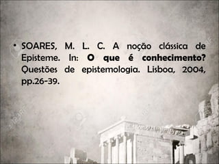 • SOARES, M. L. C. A noção clássica de
Episteme. In: O que é conhecimento?
Questões de epistemologia. Lisboa, 2004,
pp.26-39.
 
