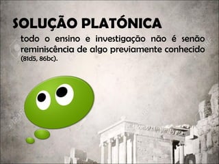 SOLUÇÃO PLATÓNICA
todo o ensino e investigação não é senão
reminiscênciareminiscência de algo previamente conhecido
(81d5, 86bc).
 
