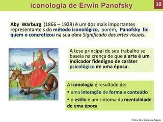 Aby Warburg (1866 – 1929) é um dos mais importantes
representante s do método iconológico, porém, Panofsky foi
quem o concretizou na sua obra Significado das artes visuais.
A tese principal de seu trabalho se
baseia na crença de que a arte é um
indicador fidedigno de caráter
psicológico de uma época.
A iconologia é resultado de:
 uma interação de forma e conteúdo
 o estilo é um sintoma da mentalidade
de uma época
10
Profa. Dra. Catarina Argolo
 