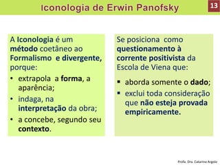 A Iconologia é um
método coetâneo ao
Formalismo e divergente,
porque:
• extrapola a forma, a
aparência;
• indaga, na
interpretação da obra;
• a concebe, segundo seu
contexto.
Se posiciona como
questionamento à
corrente positivista da
Escola de Viena que:
 aborda somente o dado;
 exclui toda consideração
que não esteja provada
empiricamente.
13
Profa. Dra. Catarina Argolo
 