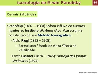 • Panofsky (1892 – 1968) sofreu influxo de autores
ligados ao Instituto Warburg (Aby Warburg) na
construção de seu Método Iconográfico:
- Aloïs Riegl (1858 – 1905):
– Formalismo / Escola de Viena /Teoria da
visibilidade
-Ernst Cassirer (1874 – 1945): Filosofia das formas
simbólicas (1929)
Demais influências
14
Profa. Dra. Catarina Argolo
 