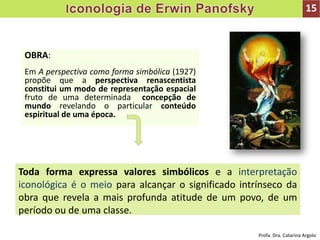 OBRA:
Em A perspectiva como forma simbólica (1927)
propõe que a perspectiva renascentista
constitui um modo de representação espacial
fruto de uma determinada concepção de
mundo revelando o particular conteúdo
espiritual de uma época.
Toda forma expressa valores simbólicos e a interpretação
iconológica é o meio para alcançar o significado intrínseco da
obra que revela a mais profunda atitude de um povo, de um
período ou de uma classe.
15
Profa. Dra. Catarina Argolo
 