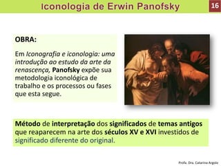 OBRA:
Em Iconografia e iconologia: uma
introdução ao estudo da arte da
renascença, Panofsky expõe sua
metodologia iconológica de
trabalho e os processos ou fases
que esta segue.
16
Método de interpretação dos significados de temas antigos
que reaparecem na arte dos séculos XV e XVI investidos de
significado diferente do original.
Profa. Dra. Catarina Argolo
 