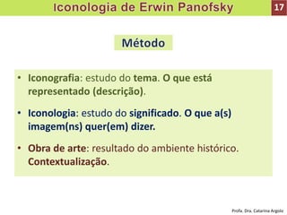 • Iconografia: estudo do tema. O que está
representado (descrição).
• Iconologia: estudo do significado. O que a(s)
imagem(ns) quer(em) dizer.
• Obra de arte: resultado do ambiente histórico.
Contextualização.
17
Profa. Dra. Catarina Argolo
 