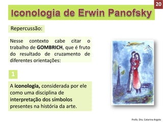 Repercussão:
Nesse contexto cabe citar o
trabalho de GOMBRICH, que é fruto
do resultado de cruzamento de
diferentes orientações:
A iconologia, considerada por ele
como uma disciplina de
interpretação dos símbolos
presentes na história da arte.
1
20
Profa. Dra. Catarina Argolo
 