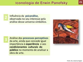Influência da psicanálise,
observada no seu interesse pela
análise desse universo simbólico.
Análise dos processos perceptivos
da arte, ainda que concede igual
importância à experiência e aos
condicionantes culturais do
público no momento de analisar a
obra de arte.
2
3
21
Profa. Dra. Catarina Argolo
 