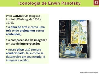 Para GOMBRICH (dirigiu o
Instituto Warburg, de 1959 a
1976),
 a obra de arte é como uma
tela onde projetamos certos
conteúdos;
 a compreensão da imagem é
um ato de interpretação;
 nosso olhar está sempre
condicionado tal e como se
desenvolve em seu estudo, A
imagem e o olho.
22
Profa. Dra. Catarina Argolo
 