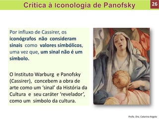 Por influxo de Cassirer, os
iconógrafos não consideram
sinais como valores simbólicos,
uma vez que, um sinal não é um
símbolo.
O Instituto Warburg e Panofsky
(Cassirer), concebem a obra de
arte como um ‘sinal’ da História da
Cultura e seu caráter ‘revelador’,
como um símbolo da cultura.
26
Profa. Dra. Catarina Argolo
 