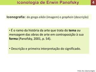 Iconografia: do grego eikôn (imagem) e graphein (descrição)
• É o ramo da história da arte que trata do tema ou
mensagem das obras de arte em contraposição à sua
forma (Panofsky, 2001, p. 54).
• Descrição e primeira interpretação do significado.
4
Profa. Dra. Catarina Argolo
 