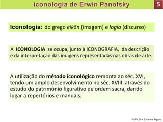 5
Iconologia: do grego eikôn (imagem) e logia (discurso)
A ICONOLOGIA se ocupa, junto à ICONOGRAFIA, da descrição
e da interpretação das imagens representadas nas obras de arte.
A utilização do método iconológico remonta ao séc. XVI,
tendo um amplo desenvolvimento no séc. XVIII através do
estudo do patrimônio figurativo de ordem sacra, dando
lugar a repertórios e manuais.
Profa. Dra. Catarina Argolo
 