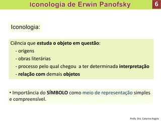 Iconologia:
6
Ciência que estuda o objeto em questão:
- origens
- obras literárias
- processo pelo qual chegou a ter determinada interpretação
- relação com demais objetos
• Importância do SÍMBOLO como meio de representação simples
e compreensível.
Profa. Dra. Catarina Argolo
 