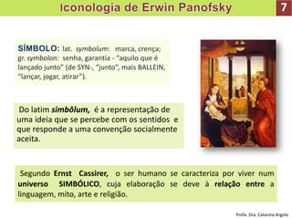 7
Do latim simbŏlum, é a representação de
uma ideia que se percebe com os sentidos e
que responde a uma convenção socialmente
aceita.
SÍMBOLO: lat. symbolum: marca, crença;
gr. symbolon: senha, garantia - “aquilo que é
lançado junto” (de SYN-, “junto”, mais BALLEIN,
“lançar, jogar, atirar”).
Segundo Ernst Cassirer, o ser humano se caracteriza por viver num
universo SIMBÓLICO, cuja elaboração se deve à relação entre a
linguagem, mito, arte e religião.
Profa. Dra. Catarina Argolo
 