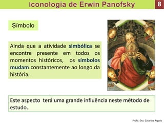 8
Ainda que a atividade simbólica se
encontre presente em todos os
momentos históricos, os símbolos
mudam constantemente ao longo da
história.
Símbolo
Este aspecto terá uma grande influência neste método de
estudo.
Profa. Dra. Catarina Argolo
 