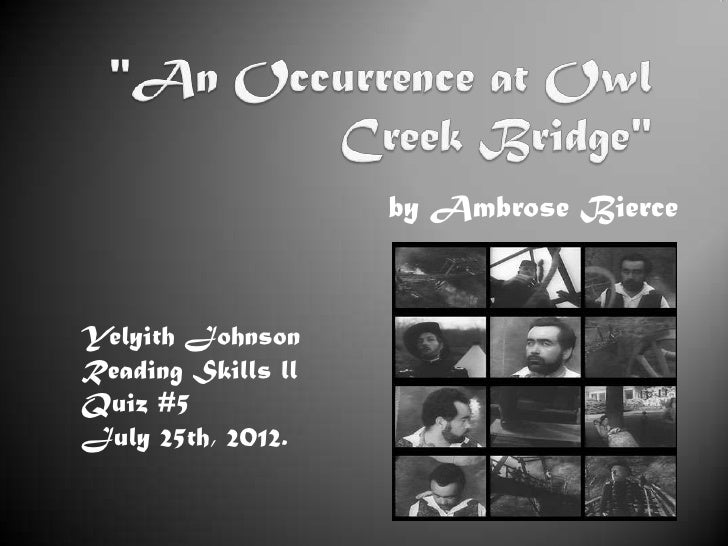 an occurrence at owl creek bridge 4 essay An occurrence at owl creek bridge by ambrose bierce is about a middle-aged man named peyton farquhar who is punished for his attempt to destroy the owl creek bridge the short story gives readers a glimpse into the thoughts running through peyton's delusional head directly before his death and . an occurrence at owl creek bridge 4 essay An occurrence at owl creek bridge by ambrose bierce is about a middle-aged man named peyton farquhar who is punished for his attempt to destroy the owl creek bridge the short story gives readers a glimpse into the thoughts running through peyton's delusional head directly before his death and .