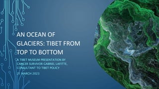 AN OCEAN OF
GLACIERS: TIBET FROM
TOP TO BOTTOM
A TIBET MUSEUM PRESENTATION BY
CANCER SURVIVOR GABRIEL LAFITTE,
CONSULTANT TO TIBET POLICY
21 MARCH 2023
 
