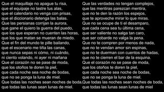 Que el maquillaje no apague tu risa,
Que las verdades no tengan complejos,
que el equipaje no lastre tus alas,
que las mentiras parezcan mentira,
que el calendario no venga con prisas,
que no te den la razón los espejos,
que el diccionario detenga las balas.
que te aproveche mirar lo que miras.
Que las persianas corrijan la aurora,
Que no se ocupe de ti el desamparo,
que gane el quiero la guerra del puedo,
que cada cena sea tu última cena,
que los que esperan no cuenten las horas, que ser valiente no salga tan caro,
que los que matan se mueran de miedo.
que ser cobarde no valga la pena.
Que el fin del mundo te pille bailando,
Que no te compren por menos de nada,
que el escenario me tiña las canas,
que no te vendan amor sin espinas,
que nunca sepas ni cómo, ni cuándo,
que no te duerman con cuentos de hadas,
ni ciento volando, ni ayer ni mañana
que no te cierren el bar de la esquina.
Que el corazón no se pase de moda,
Que el corazón no se pase de moda,
que los otoños te doren la piel,
que los otoños te doren la piel,
que cada noche sea noche de bodas,
que cada noche sea noche de bodas,
que no se ponga la luna de miel.
que no se ponga la luna de miel.
Que todas las noches sean noches de boda,Que todas las noches sean noches de boda,
que todas las lunas sean lunas de miel.
que todas las lunas sean lunas de miel.

 