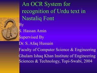 An OCR System for
recognition of Urdu text in
Nastaliq Font
By
S. Hassan Amin
Supervised By
Dr. S. Afaq Hussain
Faculty of Computer Science & Engineering
Ghulam Ishaq Khan Institute of Engineering
Sciences & Technology, Topi-Swabi, 2004
 