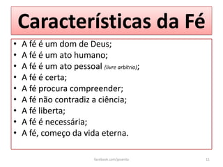 Características da Fé
•   A fé é um dom de Deus;
•   A fé é um ato humano;
•   A fé é um ato pessoal (livre arbítrio);
•   A fé é certa;
•   A fé procura compreender;
•   A fé não contradiz a ciência;
•   A fé liberta;
•   A fé é necessária;
•   A fé, começo da vida eterna.

                           facebook.com/jpsanita   11
 