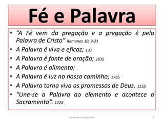 Fé e Palavra
• “A Fé vem da pregação e a pregação é pela
  Palavra de Cristo” Romanos 10, 9-21
• A Palavra é viva e eficaz; 131
• A Palavra é fonte de oração; 2835
• A Palavra é alimento;
• A Palavra é luz no nosso caminho; 1785
• A Palavra torna viva as promessas de Deus. 1155
• “Une-se a Palavra ao elemento e acontece o
  Sacramento”. 1228

                    facebook.com/jpsanita       13
 