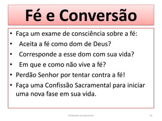 Fé e Conversão
•   Faça um exame de consciência sobre a fé:
•    Aceita a fé como dom de Deus?
•    Corresponde a esse dom com sua vida?
•    Em que e como não vive a fé?
•   Perdão Senhor por tentar contra a fé!
•   Faça uma Confissão Sacramental para iniciar
    uma nova fase em sua vida.

                     facebook.com/jpsanita        14
 