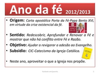 Ano da fé 2012/2013
• Origem: Carta apostólica Porta da Fé-Papa Bento XVI,
  em virtude da crise existencial da fé.

• Sentido: Redescobrir, Aprofundar e Renovar a Fé e
  mostrar que não há conflito entre Fé e Razão.
• Objetivo: Ajudar a revigorar a adesão ao Evangelho.
• Subsidio: CIC-Catecismo da Igreja Católica.

• Neste ano, aproveitar o que a Igreja nos propõe.

                         facebook.com/jpsanita          2
 