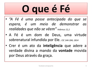 O que é Fé
• “A Fé é uma posse antecipada do que se
  espera, é um meio de demonstrar as
  realidades que não se vêem” Hebreus 11,1
• A Fé é um dom de Deus, uma virtude
  sobrenatural infundida por Ele. CIC 144-184; 1814
• Crer é um ato da inteligência que adere a
  verdade divina a mando da vontade movida
  por Deus através da graça.

                    facebook.com/jpsanita         3
 