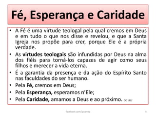 Fé, Esperança e Caridade
• A Fé é uma virtude teologal pela qual cremos em Deus
  e em tudo o que nos disse e revelou, e que a Santa
  Igreja nos propõe para crer, porque Ele é a própria
  verdade.
• As virtudes teologais são infundidas por Deus na alma
  dos fiéis para torná-los capazes de agir como seus
  filhos e merecer a vida eterna.
• É a garantia da presença e da ação do Espírito Santo
  nas faculdades do ser humano.
• Pela Fé, cremos em Deus;
• Pela Esperança, esperamos n’Ele;
• Pela Caridade, amamos a Deus e ao próximo. CIC 1812
                      facebook.com/jpsanita           6
 