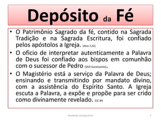 Depósito da Fé
• O Patrimônio Sagrado da fé, contido na Sagrada
  Tradição e na Sagrada Escritura, foi confiado
  pelos apóstolos a Igreja. (Atos 2,42)
• O oficio de interpretar autenticamente a Palavra
  de Deus foi confiado aos bispos em comunhão
  com o sucessor de Pedro (263-Sucessores).
• O Magistério está a serviço da Palavra de Deus;
  ensinando e transmitindo por mandato divino,
  com a assistência do Espírito Santo. A Igreja
  escuta a Palavra, a expõe e propõe para ser crido
  como divinamente revelado. CIC 84

                    facebook.com/jpsanita         7
 