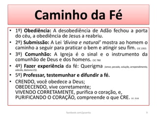 Caminho da Fé
• 1º) Obediência: A desobediência de Adão fechou a porta
  do céu, a obediência de Jesus a reabriu.
• 2º) Submissão: A Lei ‘divina e natural’ mostra ao homem o
  caminho a seguir para praticar o bem e atingir seu fim. CIC 1955
• 3º) Comunhão: A Igreja é o sinal e o instrumento da
  comunhão de Deus e dos homens. CIC 780
• 4º) Fazer experiência da fé: Querigma (amor, pecado, solução, arrependimento,
   adesão, Batismo ES).

• 5º) Professar, testemunhar e difundir a fé.
• CRENDO, você obedece a Deus;
  OBEDECENDO, vive corretamente;
  VIVENDO CORRETAMENTE, purifica o coração, e,
  PURIFICANDO O CORAÇÃO, compreende o que CRE.                       CIC 2518




                                facebook.com/jpsanita                           9
 