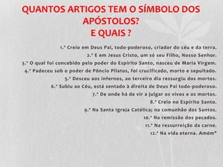 QUANTOS ARTIGOS TEM O SÍMBOLO DOS
           APÓSTOLOS?
            E QUAIS ?
               1.º Creio em Deus Pai, todo-poderoso, criador do céu e da terra.
                          2.º E em Jesus Cristo, um só seu Filho, Nosso Senhor.
3.º O qual foi concebido pelo poder do Espírito Santo, nasceu de Maria Virgem.
 4.º Padeceu sob o poder de Pôncio Pilatos, foi crucificado, morto e sepultado.
                 5.º Desceu aos infernos, ao terceiro dia ressurgiu dos mortos.
           6.º Subiu ao Céu, está sentado à direita de Deus Pai todo -poderoso.
                            7.º De onde há de vir a julgar os vivos e os mortos.
                                                    8.º Creio no Espírito Santo.
                         9.º Na Santa Igreja Católica; na comunhão dos Santos.
                                                 10.º Na remissão dos pecados.
                                                  11.º Na ressurreição da carne.
                                                    12.º Na vida eterna. Amém"
 