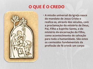 O QUE É O CREDO
      • A missão universal da Igreja nasce
        do mandato de Jesus Cristo e
        realiza-se, através dos séculos, com
        a proclamação do mistério de Deus,
        Pai, Filho e Espírito Santo, e do
        mistério da encarnação do Filho,
        como acontecimento de salvação
        para toda a humanidade. São estes
        os conteúdos fundamentais da
        profissão de fé cristã: um corpo
 