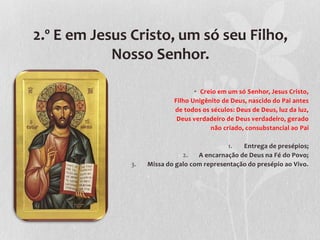 2.º E em Jesus Cristo, um só seu Filho,
            Nosso Senhor.

                                   • Creio em um só Senhor, Jesus Cristo,
                            Filho Unigênito de Deus, nascido do Pai antes
                            de todos os séculos: Deus de Deus, luz da luz,
                             Deus verdadeiro de Deus verdadeiro, gerado
                                        não criado, consubstancial ao Pai

                                             1.   Entrega de presépios;
                               2.   A encarnação de Deus na Fé do Povo;
               3.   Missa do galo com representação do presépio ao Vivo.
 