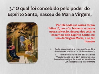 3.º O qual foi concebido pelo poder do
Espírito Santo, nasceu de Maria Virgem.

                         Por Ele todas as coisas foram
                  feitas. E, por nós, homens, e para a
                   nossa salvação, desceu dos céus: e
                    encarnou pelo Espírito Santo, no
                        seio da Virgem Maria, e se fez
                                               homem

                   1.     Pedir a Assembleia o testemunho de fé a
                         fim de fazer um livro “ a Fé de um Povo”;
                         2.    Termino das “Semana da Fé” a nivel
                           Vicarial no dia 26-01-2013 com procissão
                        levando os artigos da fé até ao estadio da
                                    Cuf e celebração ( a confirmar)
 