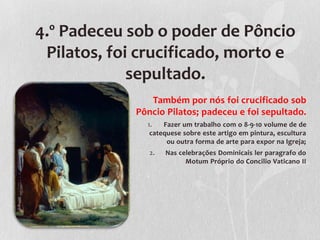 4.º Padeceu sob o poder de Pôncio
 Pilatos, foi crucificado, morto e
             sepultado.
                Também por nós foi crucificado sob
             Pôncio Pilatos; padeceu e foi sepultado.
               1.   Fazer um trabalho com o 8-9-10 volume de de
                catequese sobre este artigo em pintura, escultura
                     ou outra forma de arte para expor na Igreja;
                2.   Nas celebrações Dominicais ler paragrafo do
                           Motum Próprio do Concilio Vaticano II
 