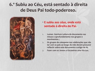 6.º Subiu ao Céu, está sentado à direita
      de Deus Pai todo-poderoso.

                • E subiu aos céus, onde está
                  sentado à direita do Pai.

                1.   Lumen Gentium Leitura do documento nas
                     missas e aprofundamento nos grupos e
                     movimentos ;
                2.   Os grupos de catequese nas celebrações que vão
                     ter com os pais ao longo do mês devem procurar
                     reflectir sobre este documento e artigo de fé;
                3.   Fazer com os Jovens e Escuteiros uma Via Lux.
 