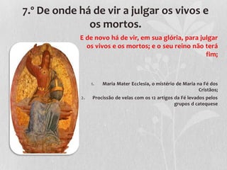 7.º De onde há de vir a julgar os vivos e
              os mortos.
            E de novo há de vir, em sua glória, para julgar
              os vivos e os mortos; e o seu reino não terá
                                                       fim;



                 1.   Maria Mater Ecclesia, o mistério de Maria na Fé dos
                                                                 Cristãos;
            2.   Procissão de velas com os 12 artigos da Fé levados pelos
                                                      grupos d catequese
 