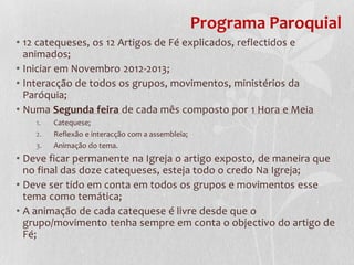 Programa Paroquial
• 12 catequeses, os 12 Artigos de Fé explicados, reflectidos e
  animados;
• Iniciar em Novembro 2012-2013;
• Interacção de todos os grupos, movimentos, ministérios da
  Paróquia;
• Numa Segunda feira de cada mês composto por 1 Hora e Meia
    1.   Catequese;
    2.   Reflexão e interacção com a assembleia;
    3.   Animação do tema.
• Deve ficar permanente na Igreja o artigo exposto, de maneira que
  no final das doze catequeses, esteja todo o credo Na Igreja;
• Deve ser tido em conta em todos os grupos e movimentos esse
  tema como temática;
• A animação de cada catequese é livre desde que o
  grupo/movimento tenha sempre em conta o objectivo do artigo de
  Fé;
 